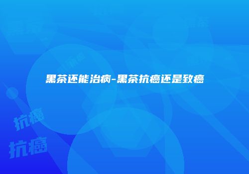 黑茶还能治病-黑茶抗癌还是致癌