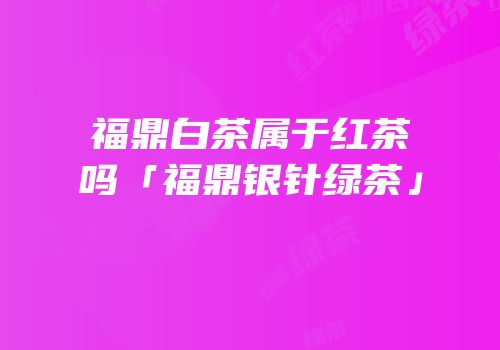 福鼎白茶属于红茶吗「福鼎银针绿茶」