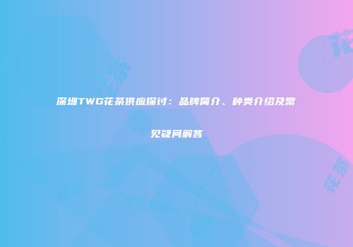 深圳TWG花茶供应探讨：品牌简介、种类介绍及常见疑问解答