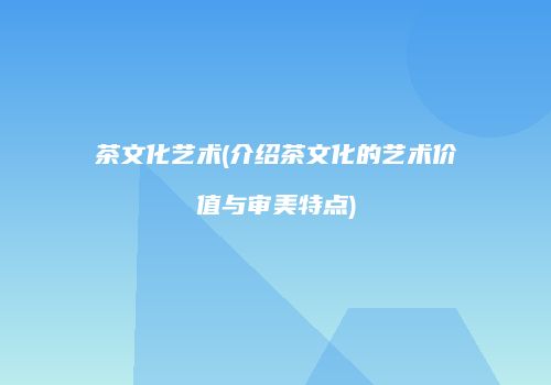 茶文化艺术(介绍茶文化的艺术价值与审美特点)