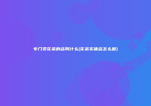 专门卖花茶的店叫什么(花茶实体店怎么做)