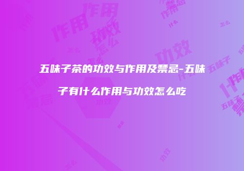 五味子茶的功效与作用及禁忌-五味子有什么作用与功效怎么吃