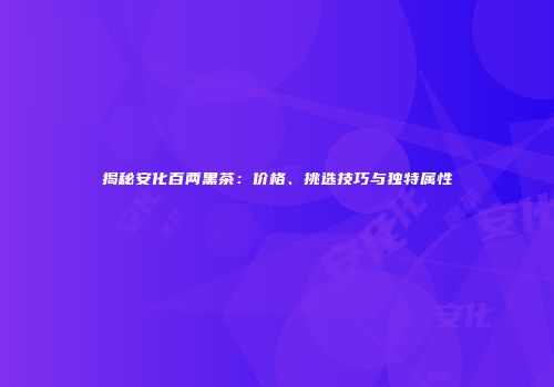 揭秘安化百两黑茶：价格、挑选技巧与独特属性
