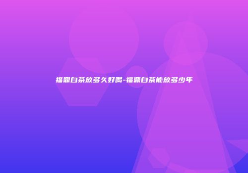 福鼎白茶放多久好喝-福鼎白茶能放多少年