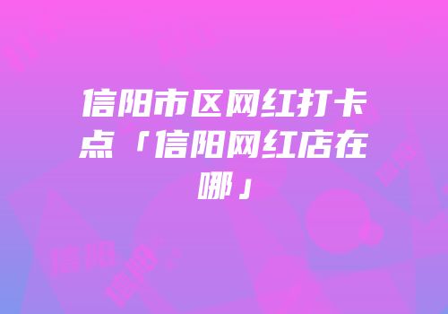 信阳市区网红打卡点「信阳网红店在哪」