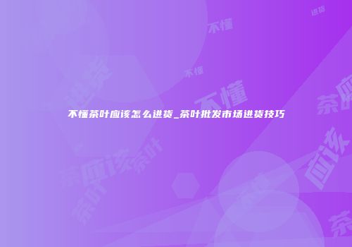 不懂茶叶应该怎么进货_茶叶批发市场进货技巧