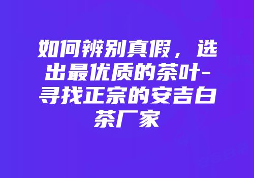 如何辨别真假，选出最优质的茶叶-寻找正宗的安吉白茶厂家