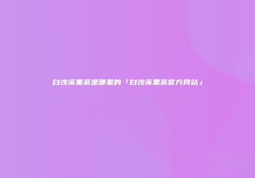 白沙溪黑茶是哪里的「白沙溪黑茶官方网站」