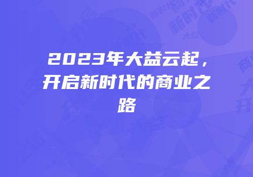 2023年大益云起，开启新时代的商业之路