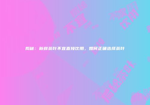 揭秘：新鲜茶叶不宜直接饮用，如何正确选择茶叶