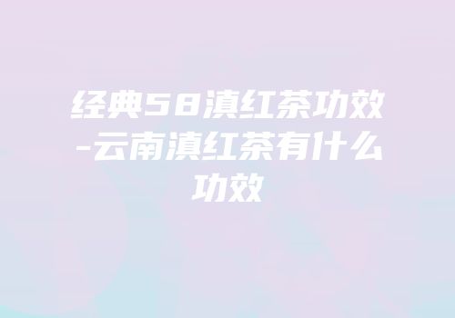 经典58滇红茶功效-云南滇红茶有什么功效
