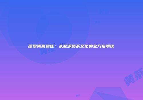 探索黄茶韵味：从起源到茶文化的全方位解读