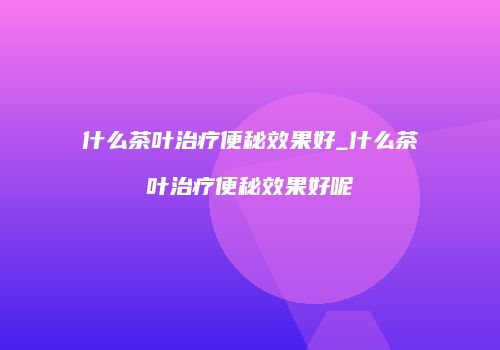 什么茶叶治疗便秘效果好_什么茶叶治疗便秘效果好呢