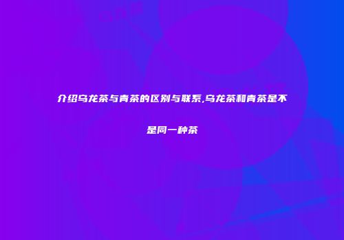 介绍乌龙茶与青茶的区别与联系,乌龙茶和青茶是不是同一种茶