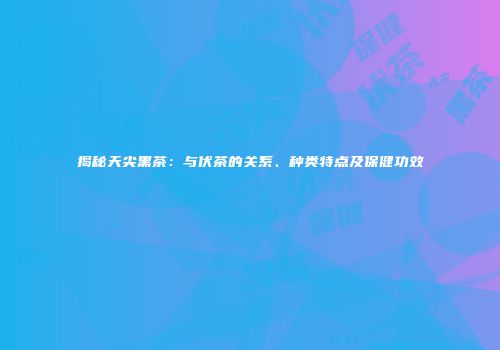 揭秘天尖黑茶：与伏茶的关系、种类特点及保健功效