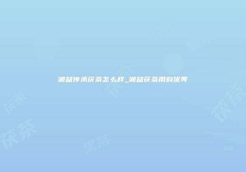 湘益传承茯茶怎么样_湘益茯茶用料优等