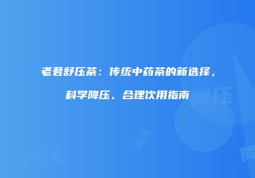 老君舒压茶：传统中药茶的新选择，科学降压、合理饮用指南