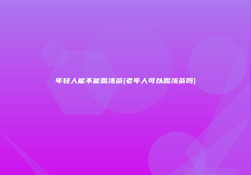 年轻人能不能喝浓茶(老年人可以喝浓茶吗)