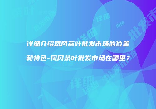 详细介绍凤冈茶叶批发市场的位置和特色-凤冈茶叶批发市场在哪里？