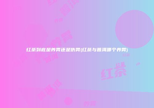 红茶到底是养胃还是伤胃(红茶与普洱哪个养胃)