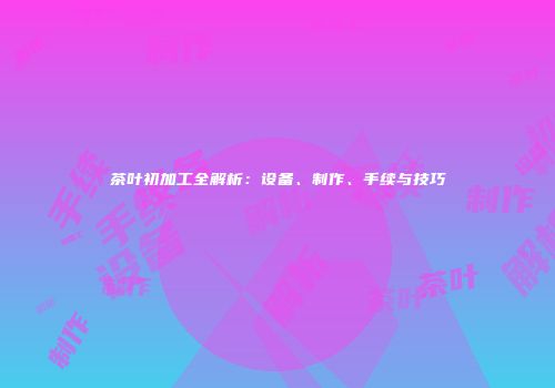 茶叶初加工全解析：设备、制作、手续与技巧