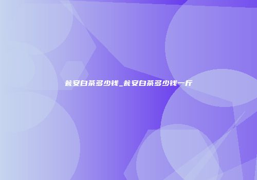 瓮安白茶多少钱_瓮安白茶多少钱一斤