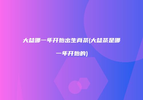 大益哪一年开始出生肖茶(大益茶是哪一年开始的)