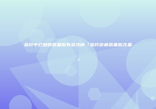 茶叶中已知的氨基酸有多少种「茶叶游离氨基酸含量」