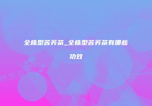 全株型苦荞茶_全株型苦荞茶有哪些功效