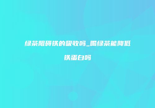 绿茶阻碍铁的吸收吗_喝绿茶能降低铁蛋白吗