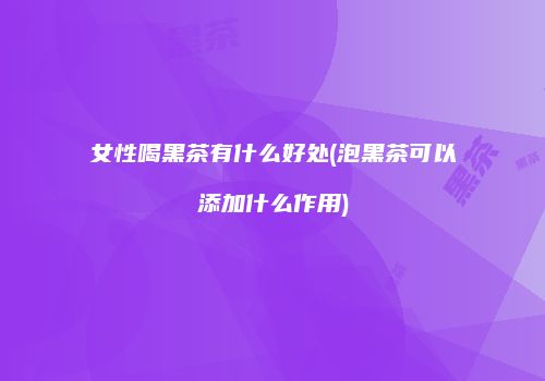 女性喝黑茶有什么好处(泡黑茶可以添加什么作用)