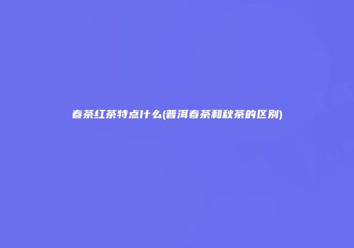 春茶红茶特点什么(普洱春茶和秋茶的区别)
