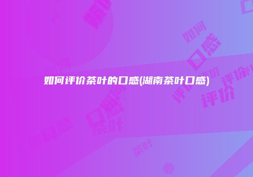 如何评价茶叶的口感(湖南茶叶口感)