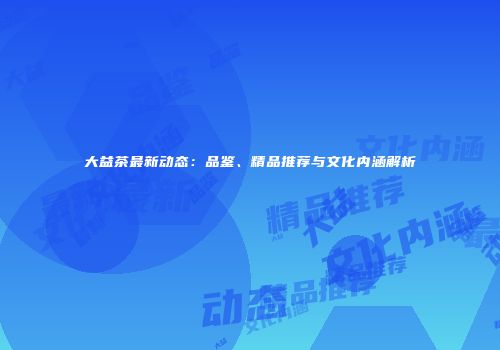 大益茶最新动态：品鉴、精品推荐与文化内涵解析