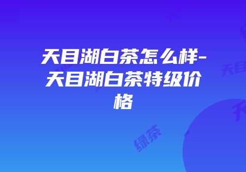 天目湖白茶怎么样-天目湖白茶特级价格