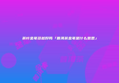 茶叶金毫多越好吗「普洱茶金毫是什么意思」