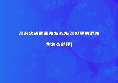 茶泡出来很浑浊怎么办(茶叶里的混浊物怎么处理)