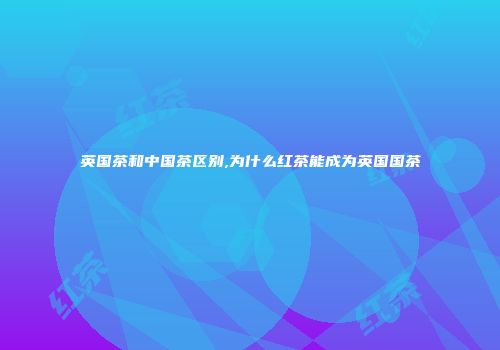 英国茶和中国茶区别,为什么红茶能成为英国国茶