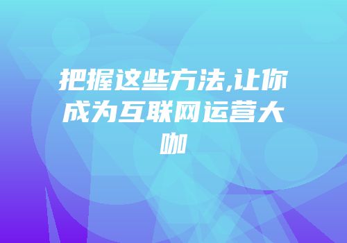把握这些方法,让你成为互联网运营大咖
