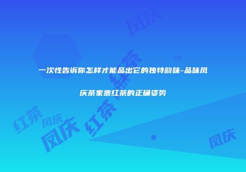 一次性告诉你怎样才能品出它的独特韵味-品味凤庆茶家寨红茶的正确姿势