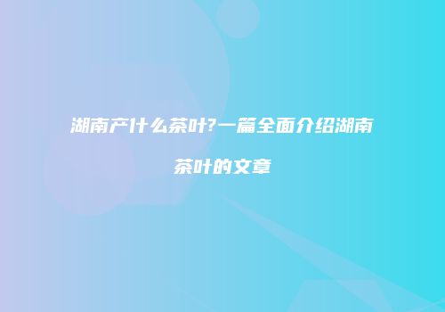 湖南产什么茶叶?一篇全面介绍湖南茶叶的文章