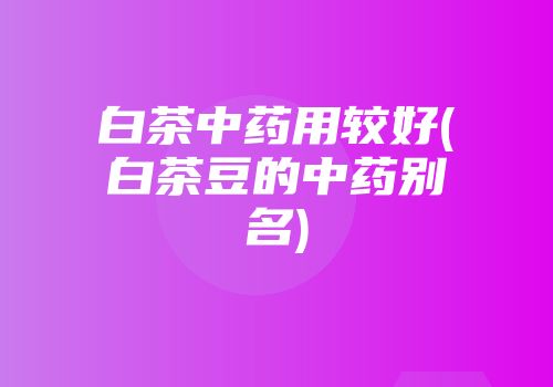 白茶中药用较好(白茶豆的中药别名)
