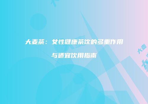 大麦茶：女性健康茶饮的多重作用与适宜饮用指南