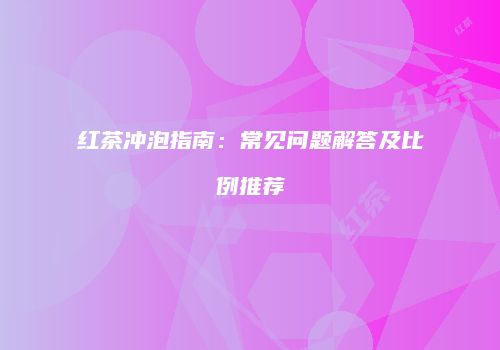 红茶冲泡指南：常见问题解答及比例推荐