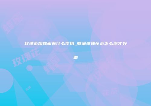玫瑰茶加蜂蜜有什么作用_蜂蜜玫瑰花茶怎么泡才好喝