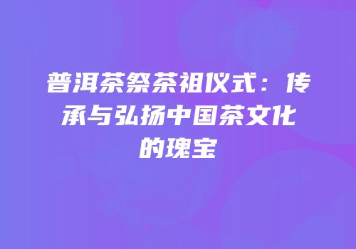 普洱茶祭茶祖仪式：传承与弘扬中国茶文化的瑰宝
