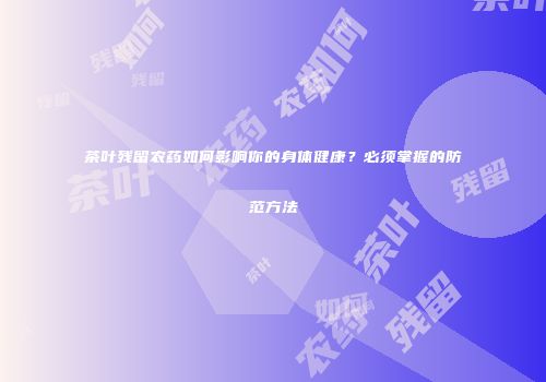 茶叶残留农药如何影响你的身体健康？必须掌握的防范方法