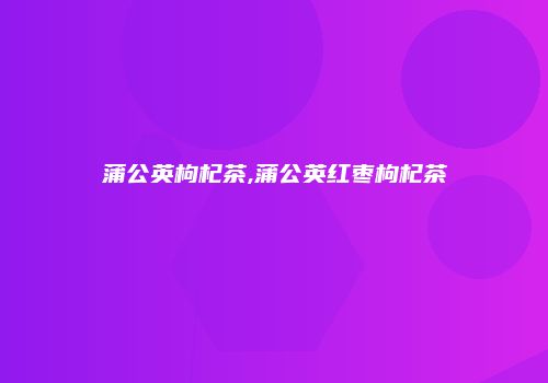 蒲公英枸杞茶,蒲公英红枣枸杞茶