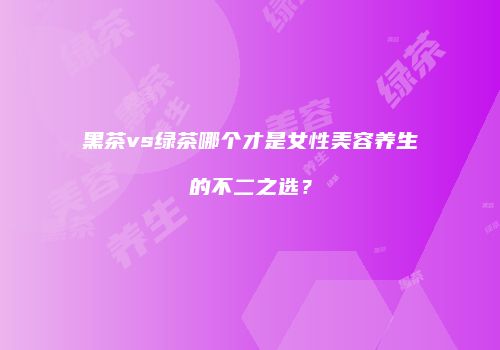 黑茶vs绿茶哪个才是女性美容养生的不二之选？