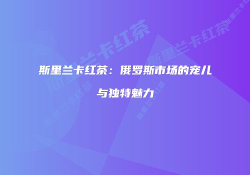 斯里兰卡红茶：俄罗斯市场的宠儿与独特魅力